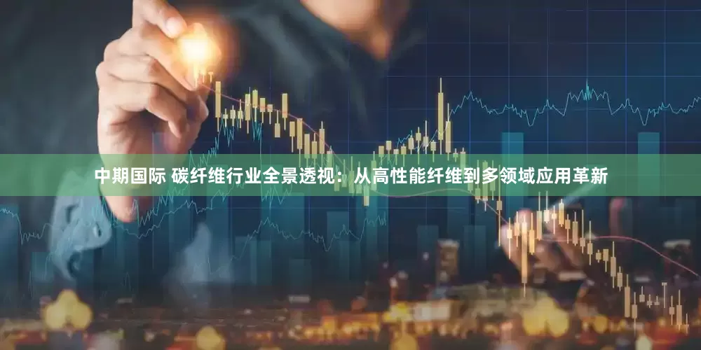 中期国际 碳纤维行业全景透视：从高性能纤维到多领域应用革新
