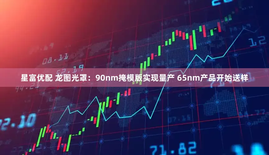 星富优配 龙图光罩：90nm掩模版实现量产 65nm产品开始送样