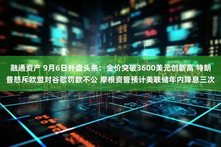 融通资产 9月6日外盘头条：金价突破3600美元创新高 特朗普怒斥欧盟对谷歌罚款不公 摩根资管预计美联储年内降息三次