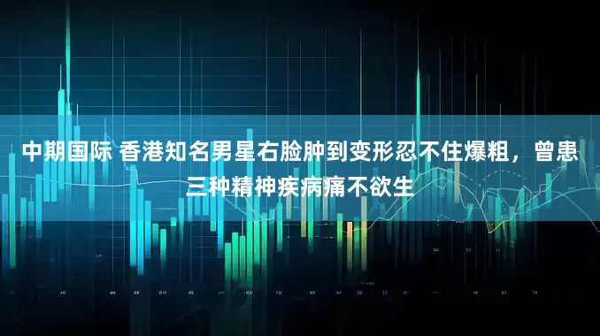 中期国际 香港知名男星右脸肿到变形忍不住爆粗，曾患三种精神疾病痛不欲生